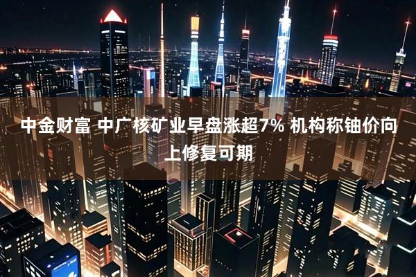 中金财富 中广核矿业早盘涨超7% 机构称铀价向上修复可期