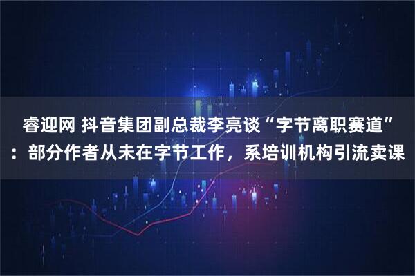 睿迎网 抖音集团副总裁李亮谈“字节离职赛道”：部分作者从未在字节工作，系培训机构引流卖课