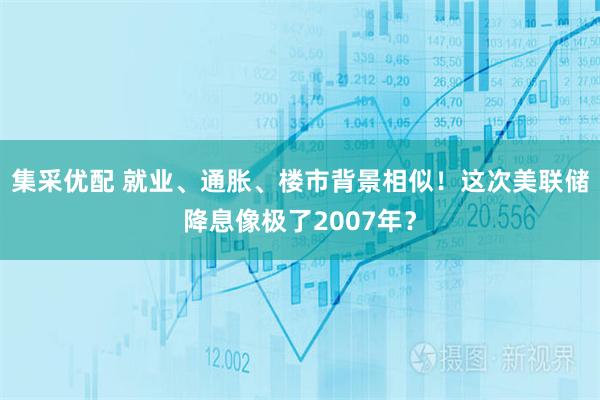 集采优配 就业、通胀、楼市背景相似！这次美联储降息像极了2007年？