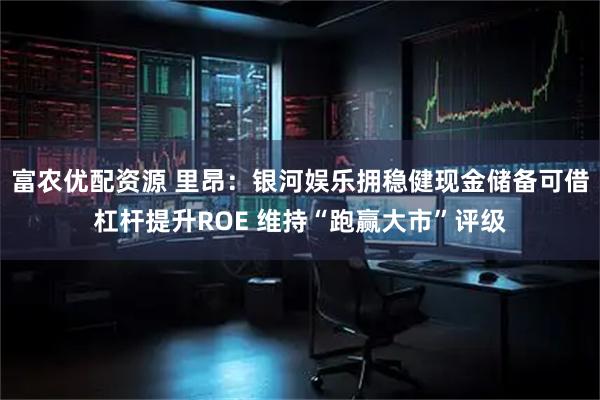 富农优配资源 里昂:银河娱乐拥稳健现金储备可借杠杆提升ROE 维持“跑赢大市”评级