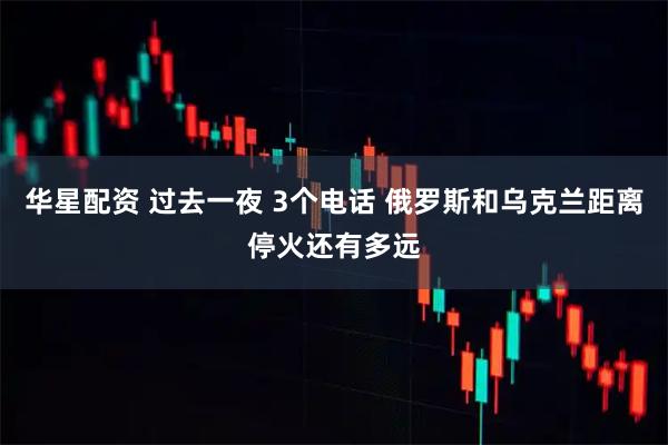 华星配资 过去一夜 3个电话 俄罗斯和乌克兰距离停火还有多远
