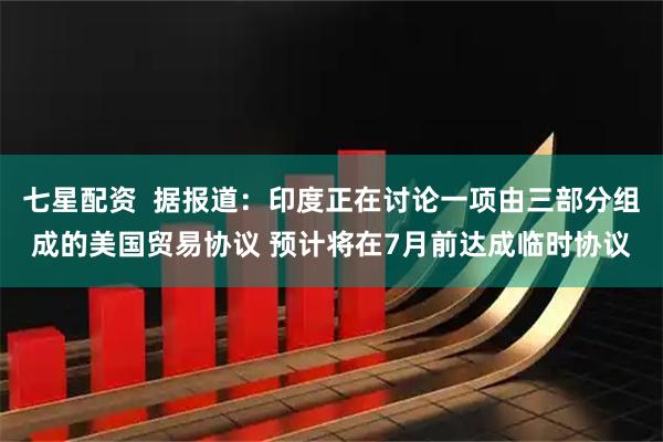 七星配资  据报道：印度正在讨论一项由三部分组成的美国贸易协议 预计将在7月前达成临时协议