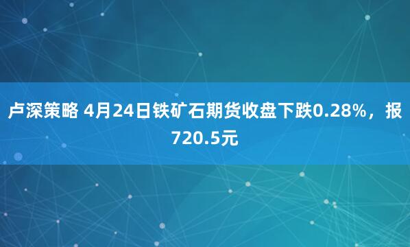 卢深策略 4月24日铁矿石期货收盘下跌0.28%，报720.5元