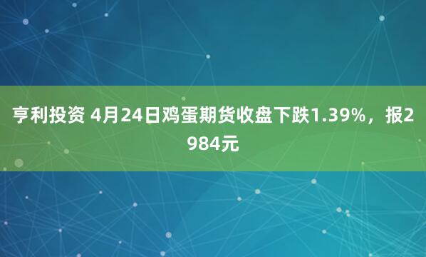 亨利投资 4月24日鸡蛋期货收盘下跌1.39%，报2984元