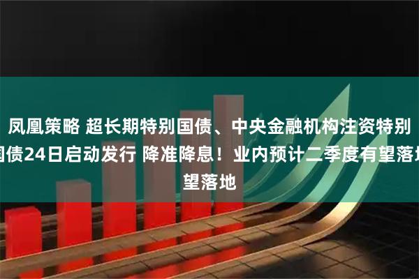 凤凰策略 超长期特别国债、中央金融机构注资特别国债24日启动发行 降准降息！业内预计二季度有望落地