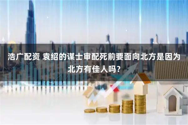 浩广配资 袁绍的谋士审配死前要面向北方是因为北方有佳人吗？