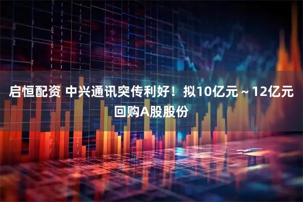 启恒配资 中兴通讯突传利好!拟10亿元~12亿元回购A股股份