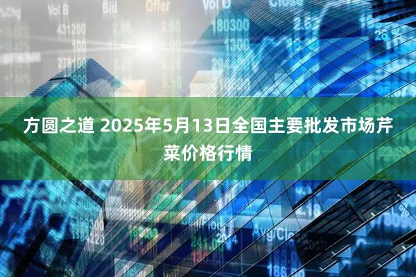 方圆之道 2025年5月13日全国主要批发市场芹菜价格行情