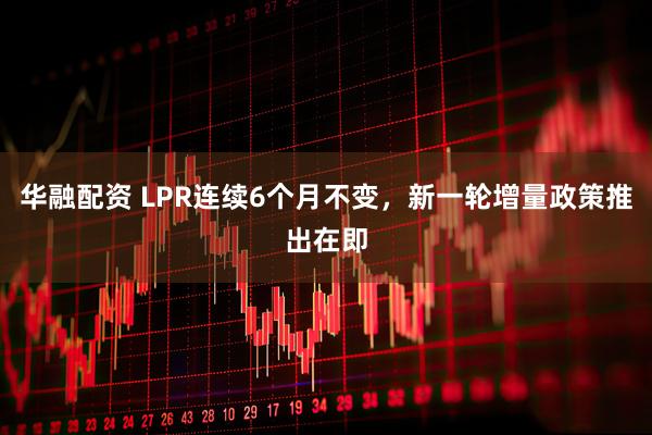 华融配资 LPR连续6个月不变，新一轮增量政策推出在即