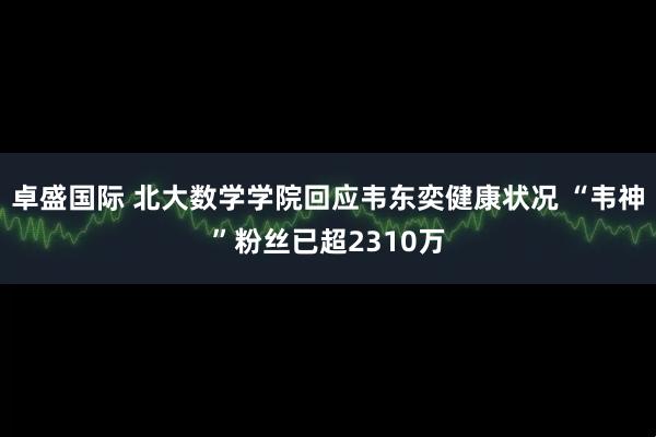卓盛国际 北大数学学院回应韦东奕健康状况 “韦神”粉丝已超2310万