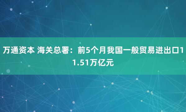 万通资本 海关总署：前5个月我国一般贸易进出口11.51万亿元