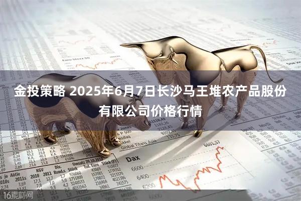 金投策略 2025年6月7日长沙马王堆农产品股份有限公司价格行情
