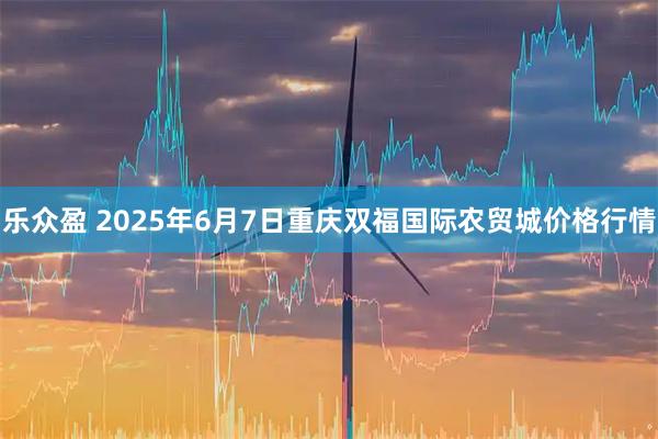 乐众盈 2025年6月7日重庆双福国际农贸城价格行情