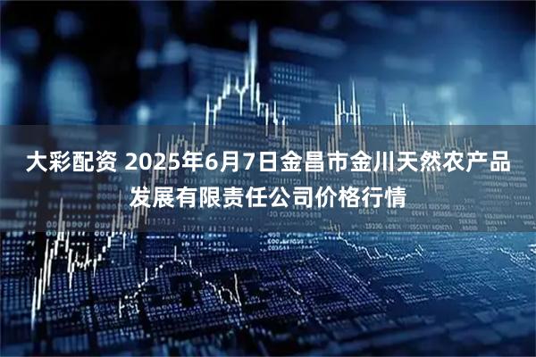 大彩配资 2025年6月7日金昌市金川天然农产品发展有限责任公司价格行情