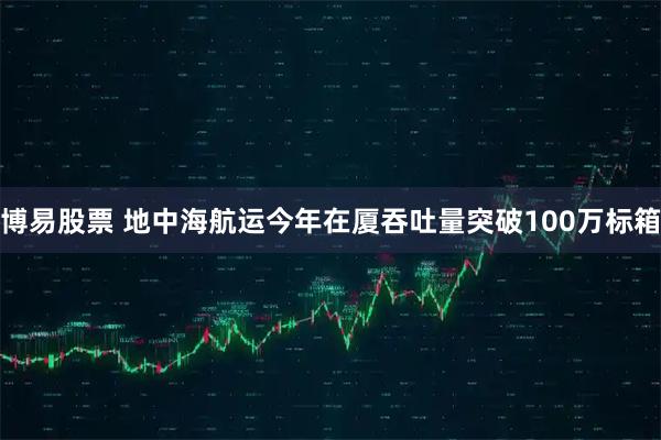 博易股票 地中海航运今年在厦吞吐量突破100万标箱
