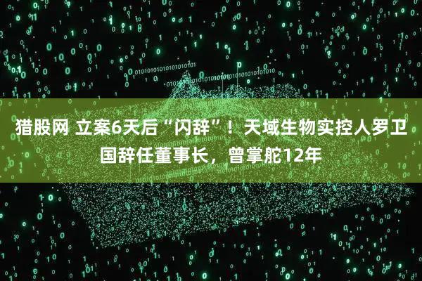 猎股网 立案6天后“闪辞”!天域生物实控人罗卫国辞任董事长,曾掌舵12年