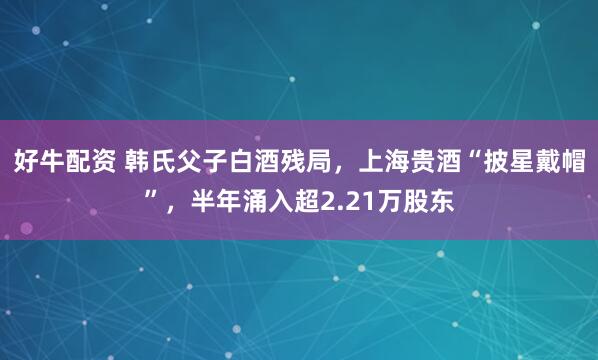 好牛配资 韩氏父子白酒残局，上海贵酒“披星戴帽”，半年涌入超2.21万股东