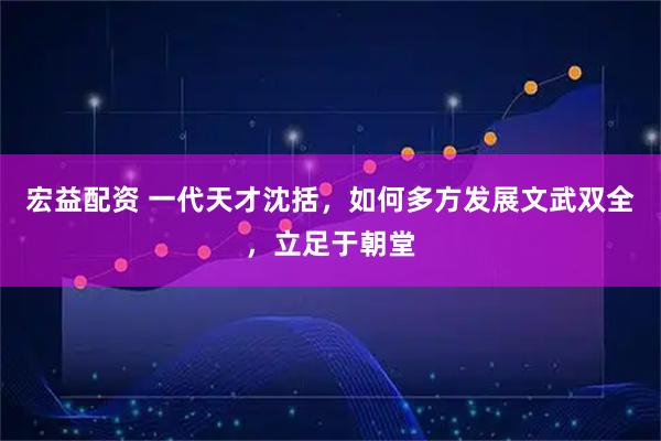 宏益配资 一代天才沈括，如何多方发展文武双全，立足于朝堂