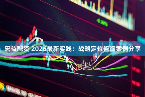 宏益配资 2026最新实践:战略定位咨询案例分享