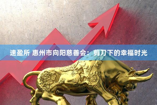 速盈所 惠州市向阳慈善会：剪刀下的幸福时光