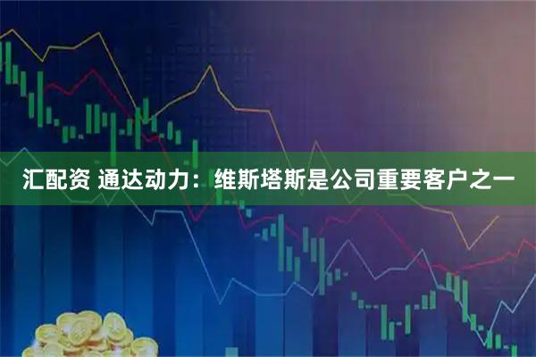 汇配资 通达动力：维斯塔斯是公司重要客户之一