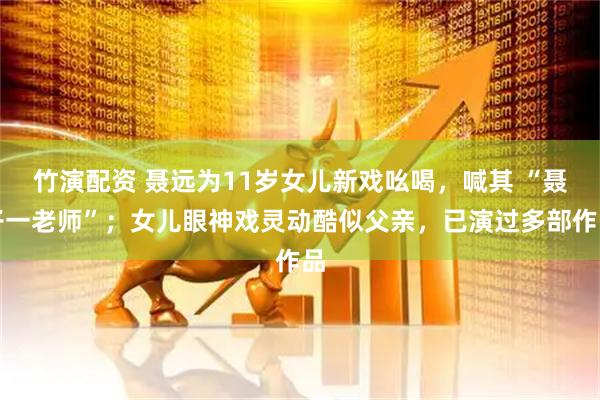 竹演配资 聂远为11岁女儿新戏吆喝，喊其 “聂子一老师”；女儿眼神戏灵动酷似父亲，已演过多部作品